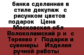 банка сделанная в стиле декупаж, с рисунком цветов, подарок › Цена ­ 200 - Московская обл., Волоколамский р-н, с.Теряево г. Подарки и сувениры » Изделия ручной работы   . Московская обл.